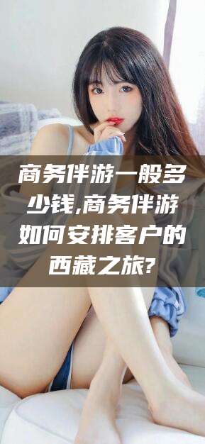 陵水商务伴游一般多少钱,商务伴游如何安排客户的西藏之旅?