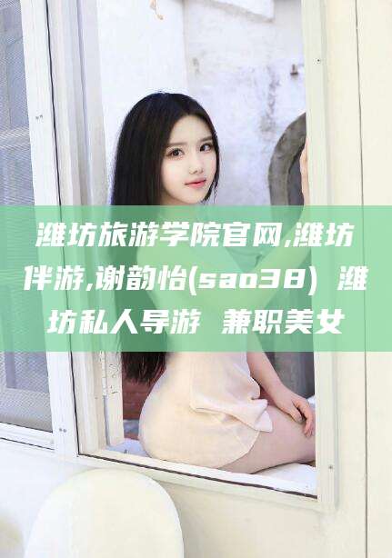 陵水潍坊旅游学院官网,潍坊伴游,谢韵怡(sao38) 潍坊私人导游 兼职美女