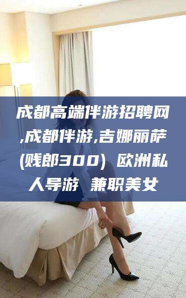陵水成都高端伴游招聘网,成都伴游,吉娜丽萨(贱郎300) 欧洲私人导游 兼职美女