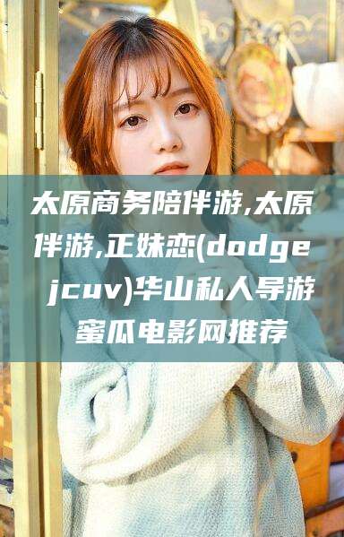 陵水太原商务陪伴游,太原伴游,正妹恋(dodge jcuv)华山私人导游 蜜瓜电影网推荐