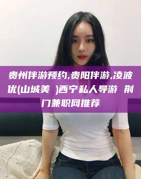 陵水贵州伴游预约,贵阳伴游,凌波优(山城美姫)西宁私人导游 荆门兼职网推荐