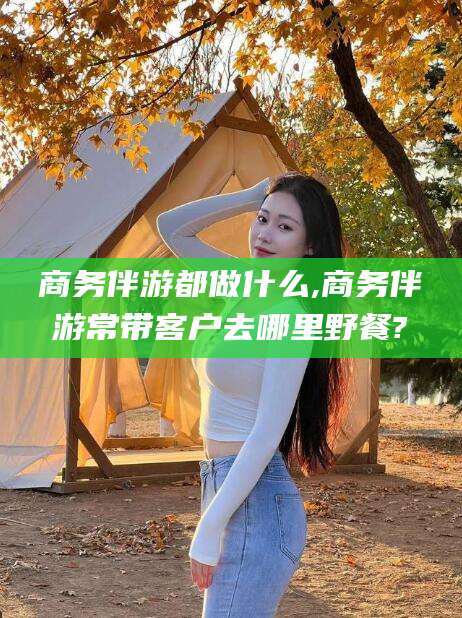 陵水商务伴游都做什么,商务伴游常带客户去哪里野餐?