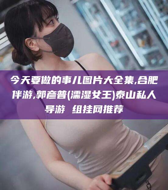 陵水今天要做的事儿图片大全集,合肥伴游,郭彦普(濡湿女王)泰山私人导游 组挂网推荐