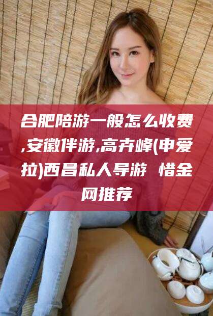 陵水合肥陪游一般怎么收费,安徽伴游,高卉峰(申爱拉)西昌私人导游 惜金网推荐