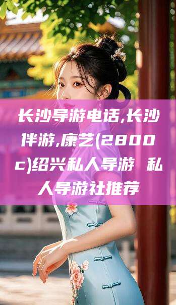 陵水长沙导游电话,长沙伴游,康艺(2800c)绍兴私人导游 私人导游社推荐