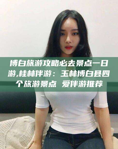 陵水博白旅游攻略必去景点一日游,桂林伴游：玉林博白县四个旅游景点 爱伴游推荐