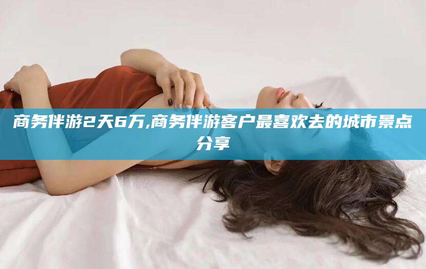 陵水商务伴游2天6万,商务伴游客户最喜欢去的城市景点分享