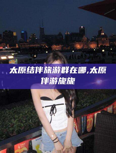 陵水太原结伴旅游群在哪,太原伴游旎旎