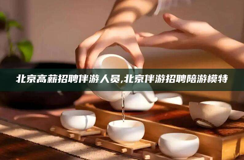 陵水北京高薪招聘伴游人员,北京伴游招聘陪游模特