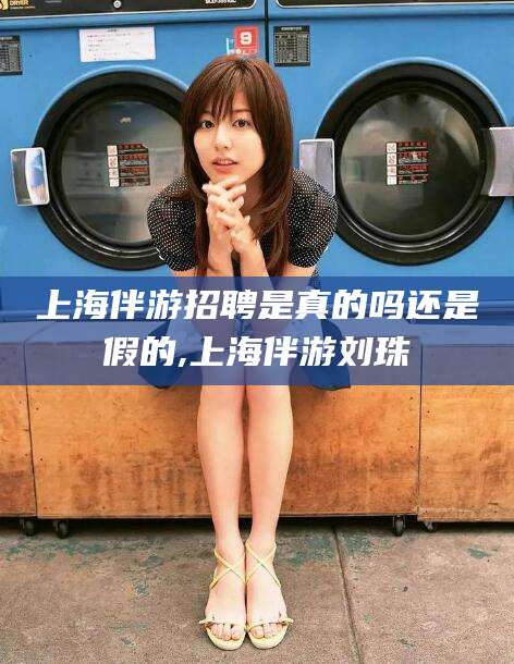 陵水上海伴游招聘是真的吗还是假的,上海伴游刘珠