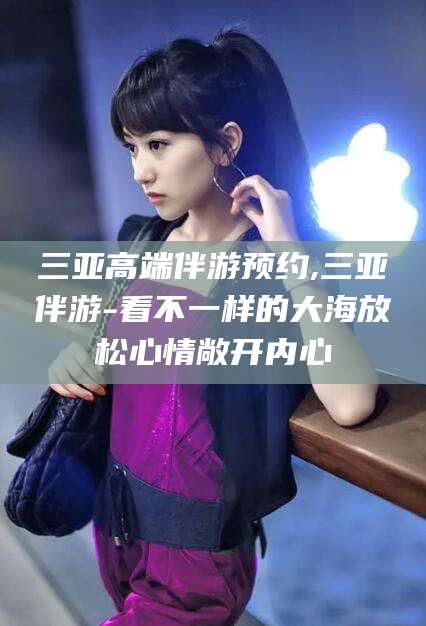 陵水三亚高端伴游预约,三亚伴游-看不一样的大海放松心情敞开内心