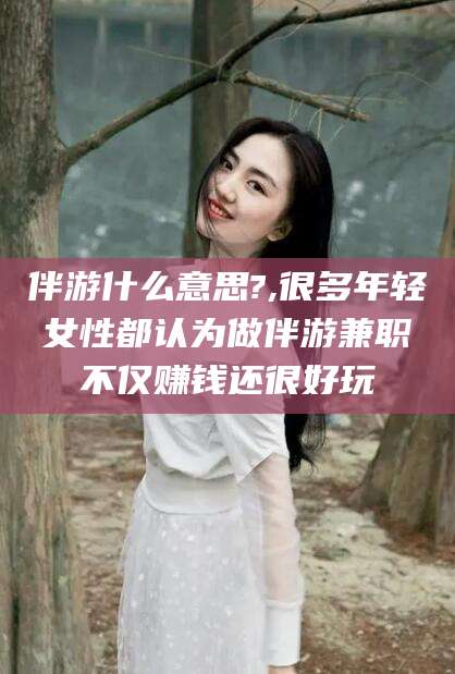 陵水伴游什么意思?,很多年轻女性都认为做伴游兼职不仅赚钱还很好玩