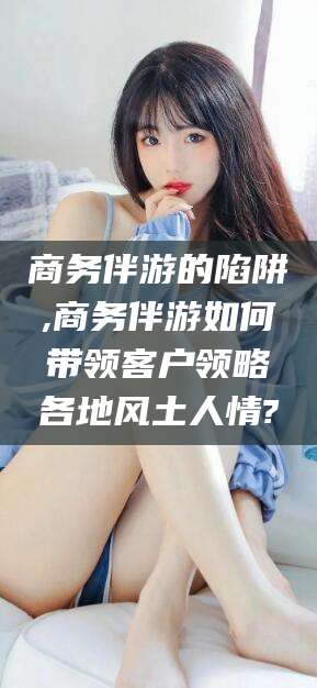 陵水商务伴游的陷阱,商务伴游如何带领客户领略各地风土人情?