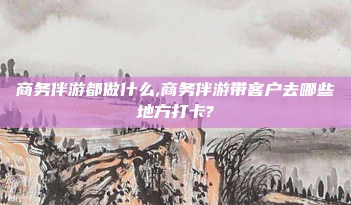 陵水商务伴游都做什么,商务伴游带客户去哪些地方打卡?