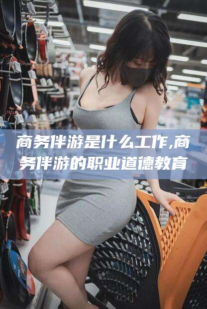 陵水商务伴游是什么工作,商务伴游的职业道德教育