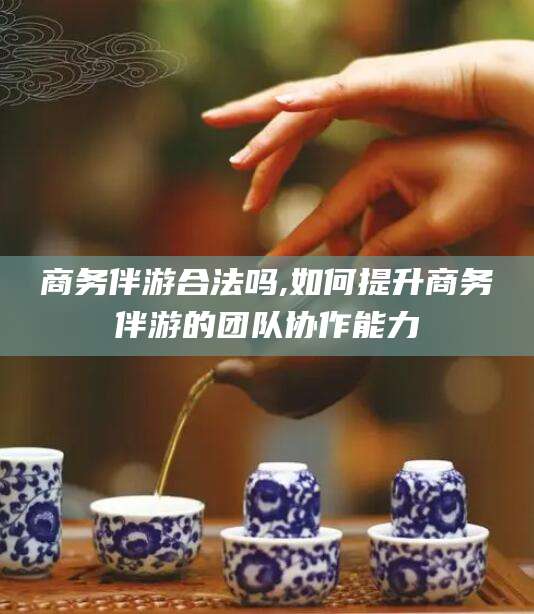 陵水商务伴游合法吗,如何提升商务伴游的团队协作能力