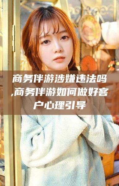 陵水商务伴游涉嫌违法吗,商务伴游如何做好客户心理引导