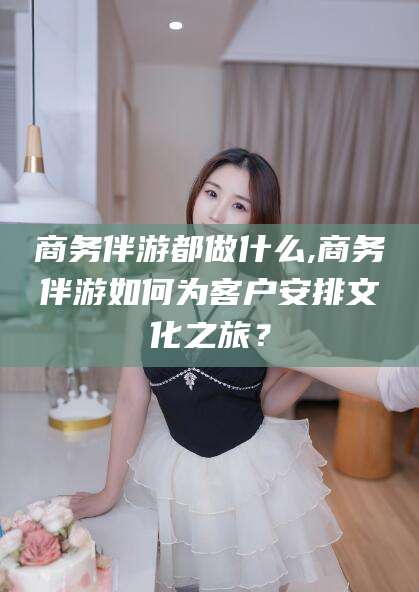 陵水商务伴游都做什么,商务伴游如何为客户安排文化之旅？