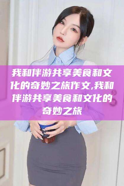 陵水我和伴游共享美食和文化的奇妙之旅作文,我和伴游共享美食和文化的奇妙之旅