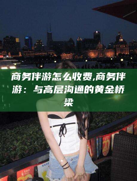 陵水商务伴游怎么收费,商务伴游：与高层沟通的黄金桥梁