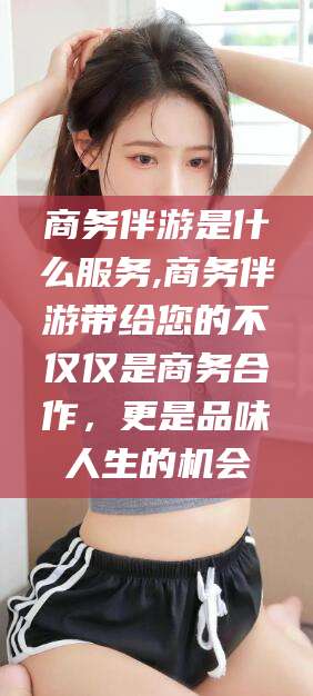 陵水商务伴游是什么服务,商务伴游带给您的不仅仅是商务合作，更是品味人生的机会