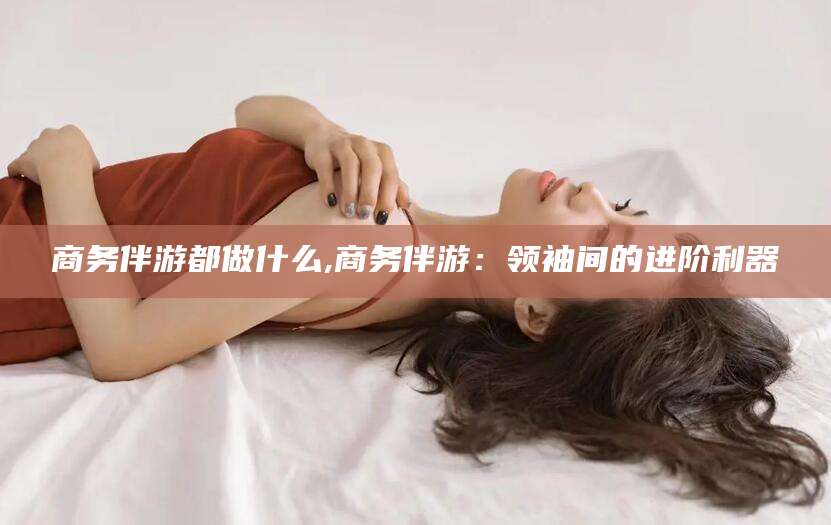 陵水商务伴游都做什么,商务伴游：领袖间的进阶利器