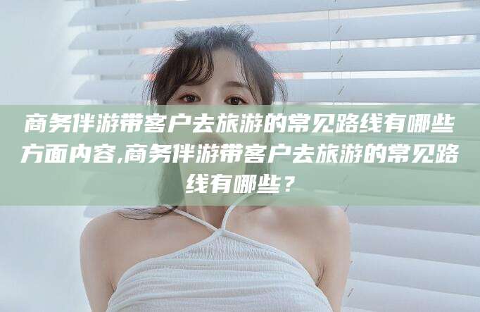 陵水商务伴游带客户去旅游的常见路线有哪些方面内容,商务伴游带客户去旅游的常见路线有哪些？