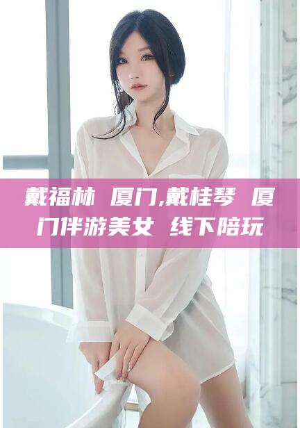 陵水戴福林 厦门,戴桂琴 厦门伴游美女 线下陪玩
