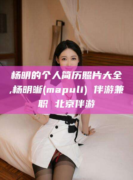 陵水杨明的个人简历照片大全,杨明晰(mapuli) 伴游兼职 北京伴游