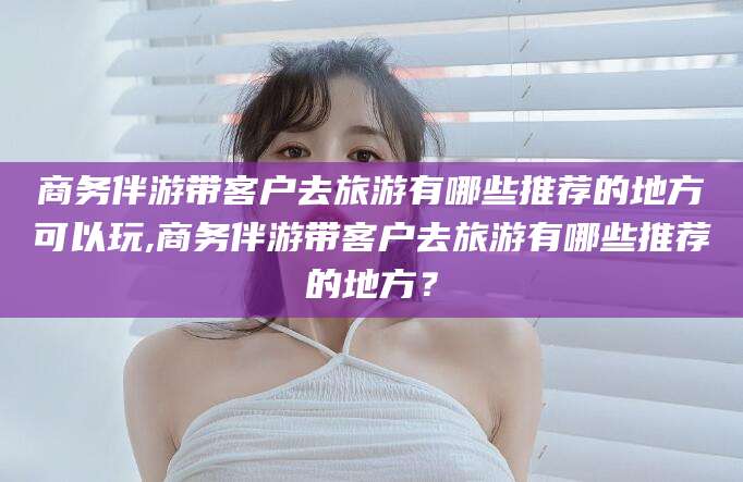 陵水商务伴游带客户去旅游有哪些推荐的地方可以玩,商务伴游带客户去旅游有哪些推荐的地方？