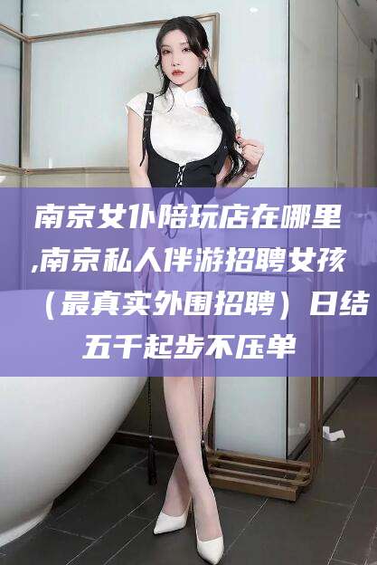 陵水南京女仆陪玩店在哪里,南京私人伴游招聘女孩（最真实外围招聘）日结五千起步不压单