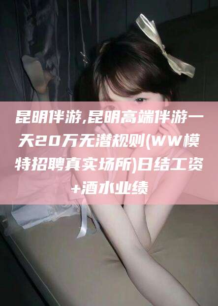 陵水昆明伴游,昆明高端伴游一天20万无潜规则(WW模特招聘真实场所)日结工资+酒水业绩