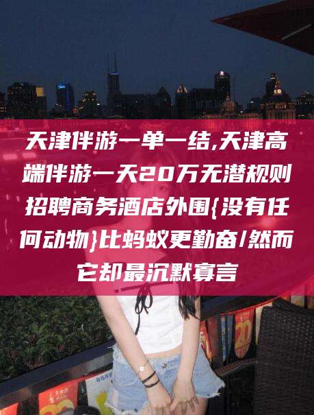 陵水天津伴游一单一结,天津高端伴游一天20万无潜规则招聘商务酒店外围{没有任何动物}比蚂蚁更勤奋/然而它却最沉默寡言
