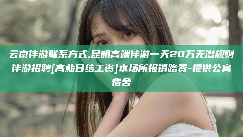 陵水云南伴游联系方式,昆明高端伴游一天20万无潜规则伴游招聘[高薪日结工资]本场所报销路费-提供公寓宿舍