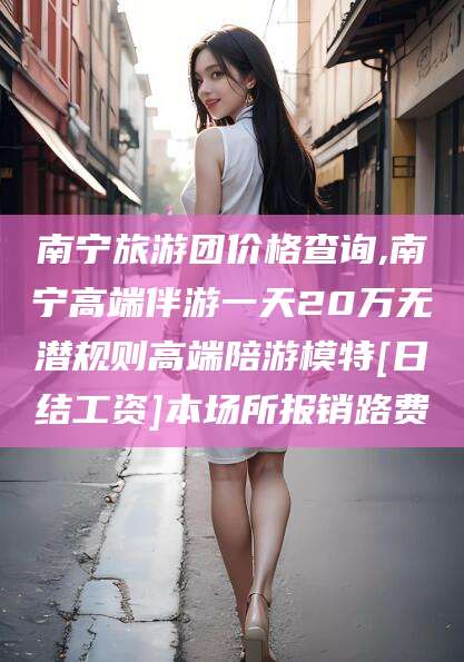 陵水南宁旅游团价格查询,南宁高端伴游一天20万无潜规则高端陪游模特[日结工资]本场所报销路费