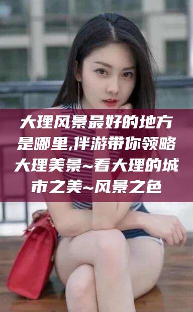 陵水大理风景最好的地方是哪里,伴游带你领略大理美景~看大理的城市之美~风景之色