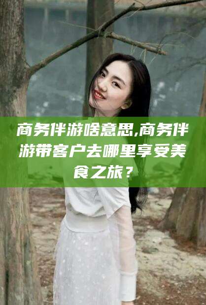 陵水商务伴游啥意思,商务伴游带客户去哪里享受美食之旅？