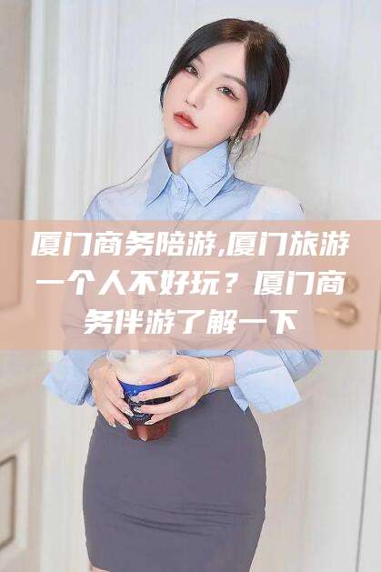 陵水厦门商务陪游,厦门旅游一个人不好玩？厦门商务伴游了解一下