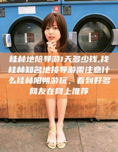 陵水桂林地陪导游1天多少钱,找桂林知名地接导游需注意什么桂林阳朔游玩，看到好多网友在网上推荐