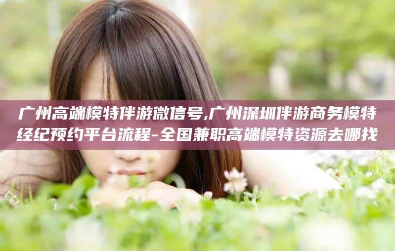陵水广州高端模特伴游微信号,广州深圳伴游商务模特经纪预约平台流程-全国兼职高端模特资源去哪找