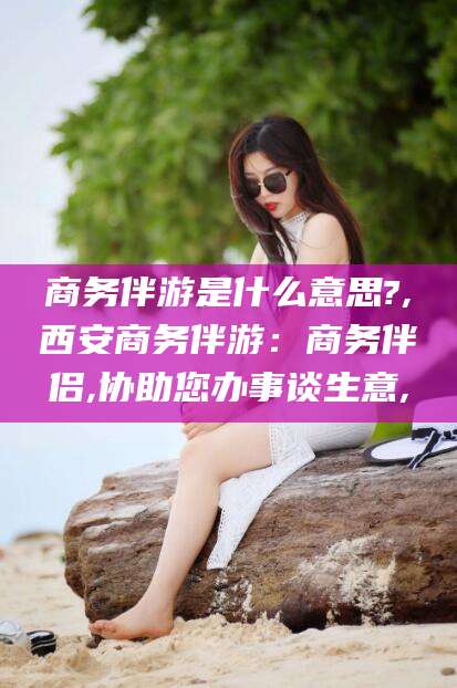 陵水商务伴游是什么意思?,西安商务伴游：商务伴侣,协助您办事谈生意,