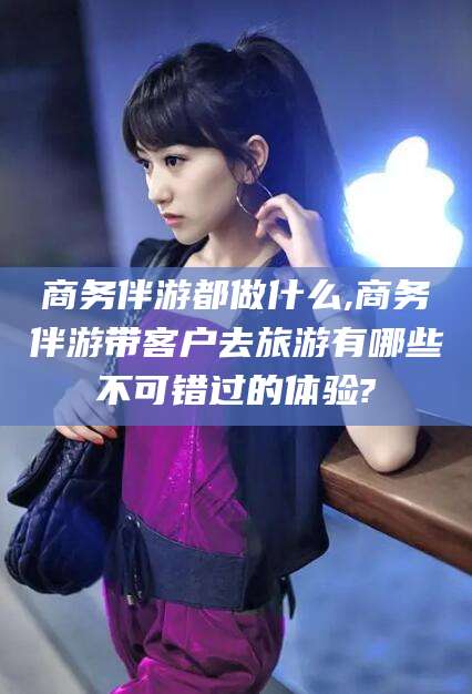 陵水商务伴游都做什么,商务伴游带客户去旅游有哪些不可错过的体验?