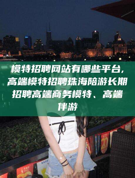 陵水模特招聘网站有哪些平台,高端模特招聘珠海陪游长期招聘高端商务模特、高端伴游