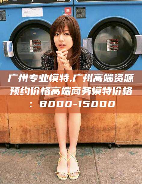 陵水广州专业模特,广州高端资源预约价格高端商务模特价格：8000-15000