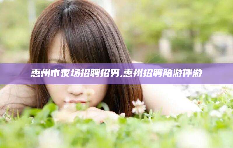 陵水惠州市夜场招聘招男,惠州招聘陪游伴游