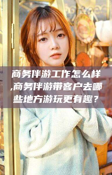 陵水商务伴游工作怎么样,商务伴游带客户去哪些地方游玩更有趣？