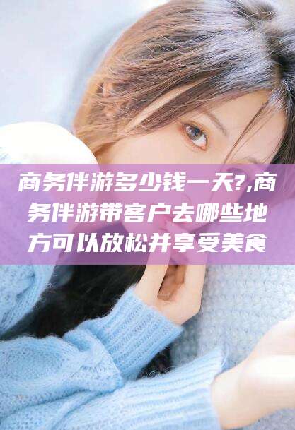 陵水商务伴游多少钱一天?,商务伴游带客户去哪些地方可以放松并享受美食