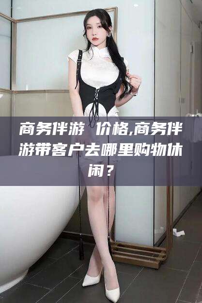 陵水商务伴游 价格,商务伴游带客户去哪里购物休闲？