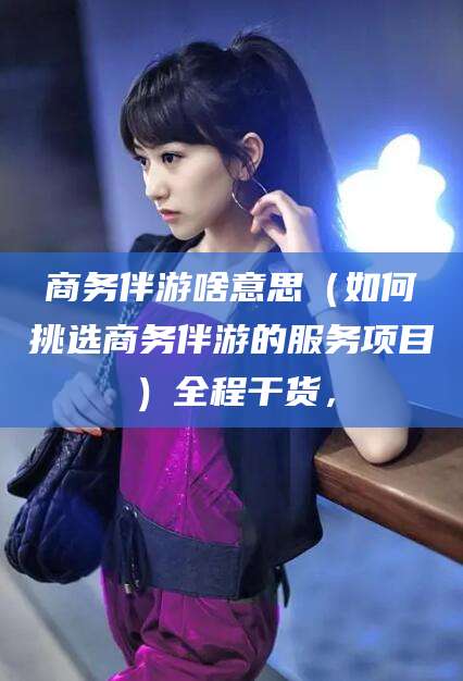 陵水商务伴游啥意思（如何挑选商务伴游的服务项目）全程干货，