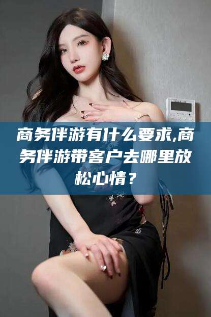 陵水商务伴游有什么要求,商务伴游带客户去哪里放松心情？